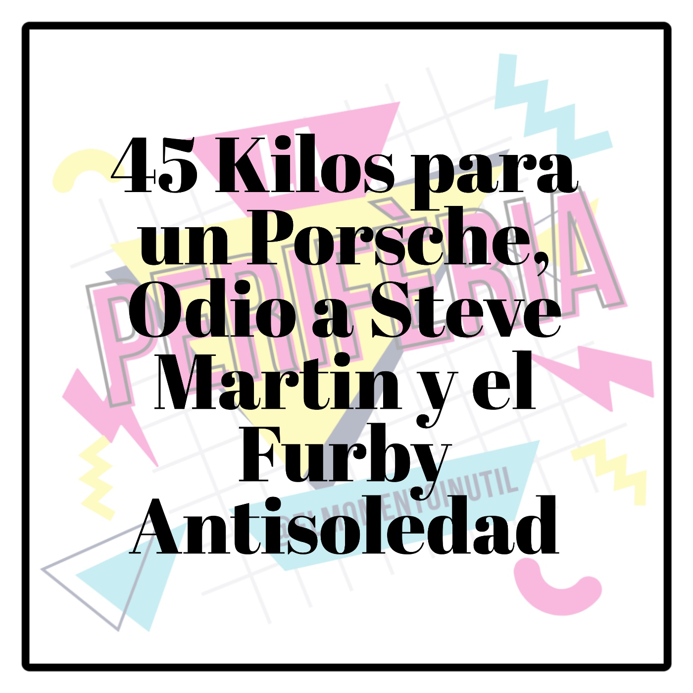 45 Kilos para un Porsche, Odio a Steve Martin y el Furby Antisoledad